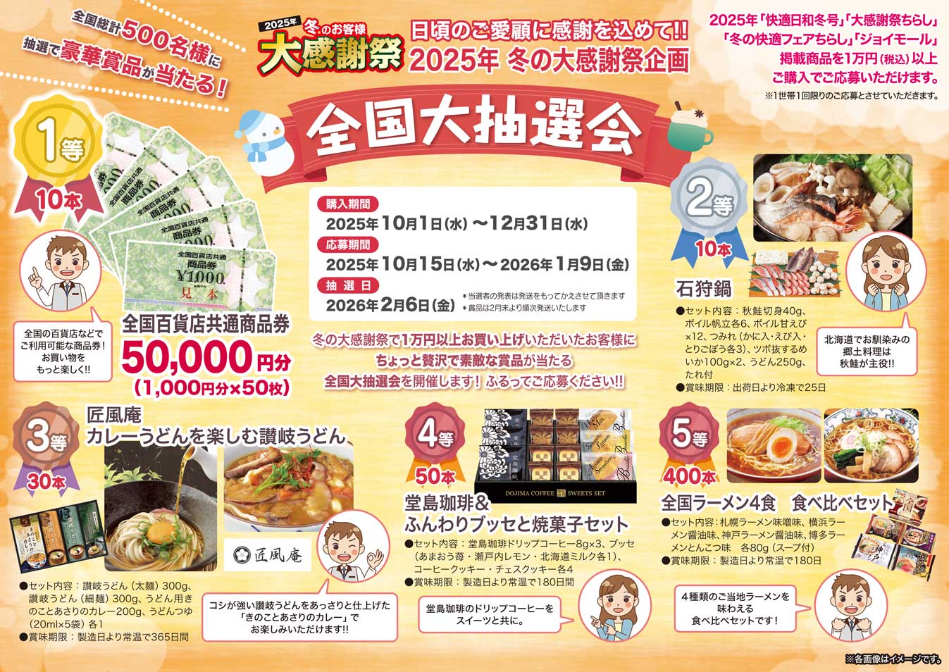 
2025年 夏のお客様 大感謝祭
夏の大感謝祭企画
全国 総計500名様に 抽選で豪華賞品が当たる！！
全国大抽選会
購入期間
2025年5月1日（木）〜7月31日（木）
応募期間
2025年5月15日（木）〜8月8日（金）
抽選日
2025年9月5日（金）
※当選発表は賞品の発送をもってかえさせていただきます
※お届けは9月中旬頃を予定しています
25夏の「快適日和」「大感謝祭ちらし」「快適フェアちらし」「ジョイモール」掲載商品を1万円（税込）以上ご購入でご応募いただけます。
※1世帯1回限りの応募とさせていただきます。
今回、夏の大感謝祭でお買い上げいただいたお客様にちょっと贅沢で素敵な賞品が当たる全国大抽選会を開催します！
ふるってご応募ください！！
1等（10本）
全国百貨店共通 商品券5万円
（1,000円×50枚）
全国の百貨店などでご利用可能な商品券。
2等（10本）
国産黒毛和牛 焼肉用
バランスのとれた赤身の旨みをお届けします
内容量：バラ300g、モモ300g（冷凍）
3等（30本）
「京都センチュリーホテル」アイスクリームギフト
素材の風味が活きた4種類のホテルアイスクリーム。90年以上の歴史を誇る老舗ホテル監修、京都センチュリーホテル監修。
セット内容：バニラ・チョコレート・マンゴー 各80ml×2、抹茶80ml×1　計7個
4等（50本）
「神戸バルティロ」煮込みハンバーグ4個セット
デミグラスソースでじっくり時間をかけて煮込んだ本格派ハンバーグ。大人のための贅沢な味わいでご飯もパンも進みます。老舗レストランの味をお楽しみください。
内容量：煮込みハンバーグ（180g×4個） 賞味期限：製造日より冷凍720日
5等（400本）
セレブコレクション ショコラバーム
定番のバームクーヘンをショコラ風味で仕上げました
内容量：約240g（1個）
賞味期限：製造日より常温60日
※写真はすべてイメージです。
必要に応じてテキストを分割・加工したり、別の媒体用に整えたりもできますので、お気軽にご相談ください！
